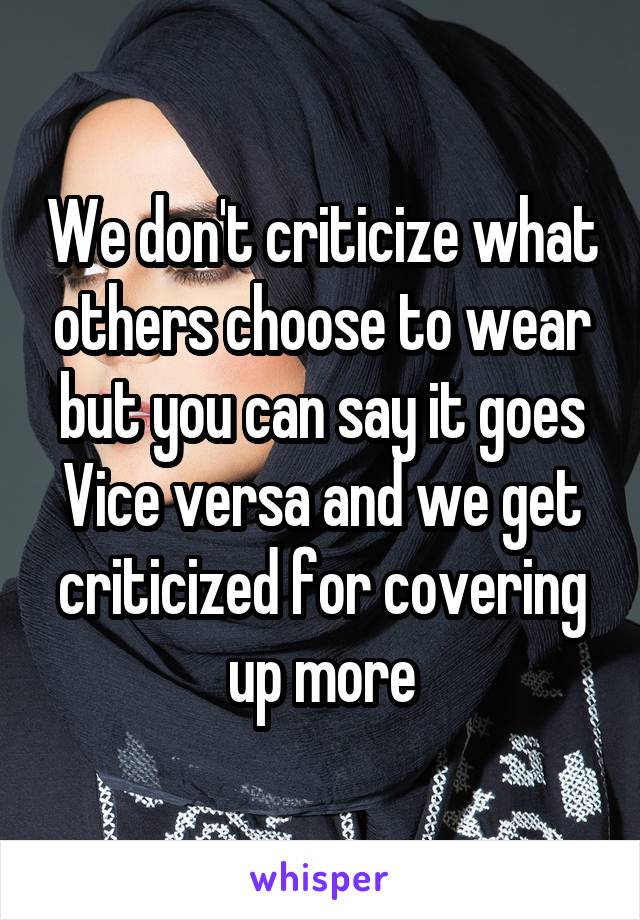 We don't criticize what others choose to wear but you can say it goes Vice versa and we get criticized for covering up more