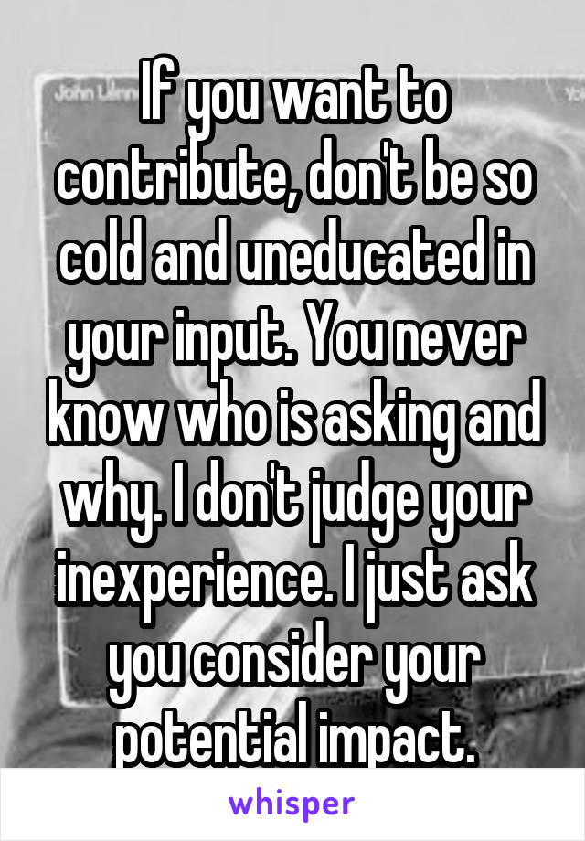 If you want to contribute, don't be so cold and uneducated in your input. You never know who is asking and why. I don't judge your inexperience. I just ask you consider your potential impact.