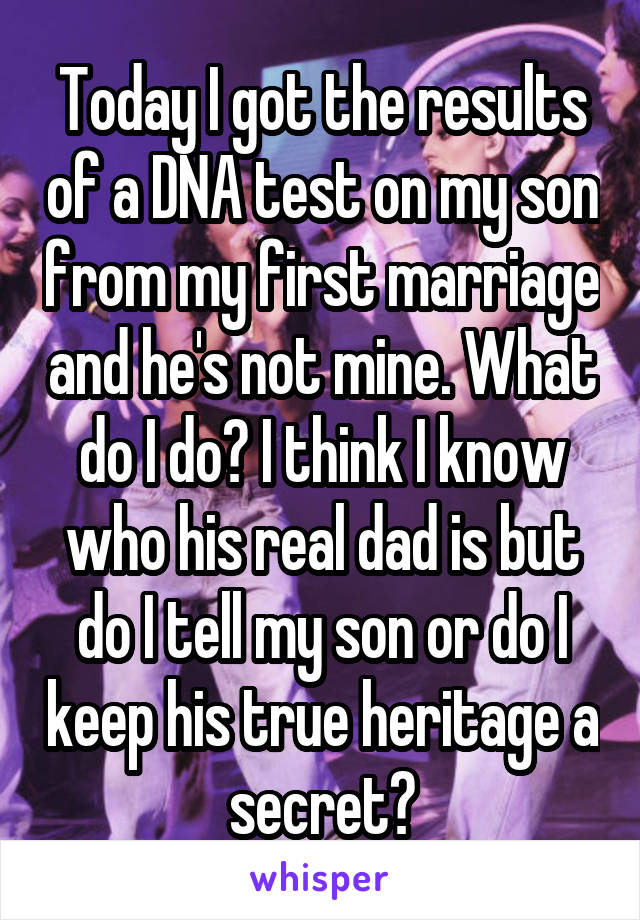 Today I got the results of a DNA test on my son from my first marriage and he's not mine. What do I do? I think I know who his real dad is but do I tell my son or do I keep his true heritage a secret?
