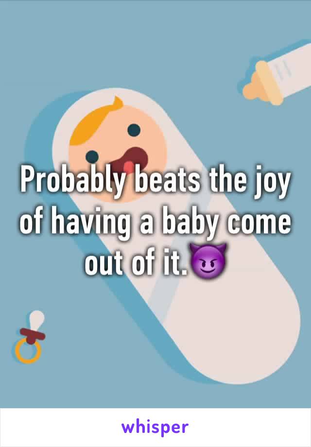 Probably beats the joy of having a baby come out of it.😈