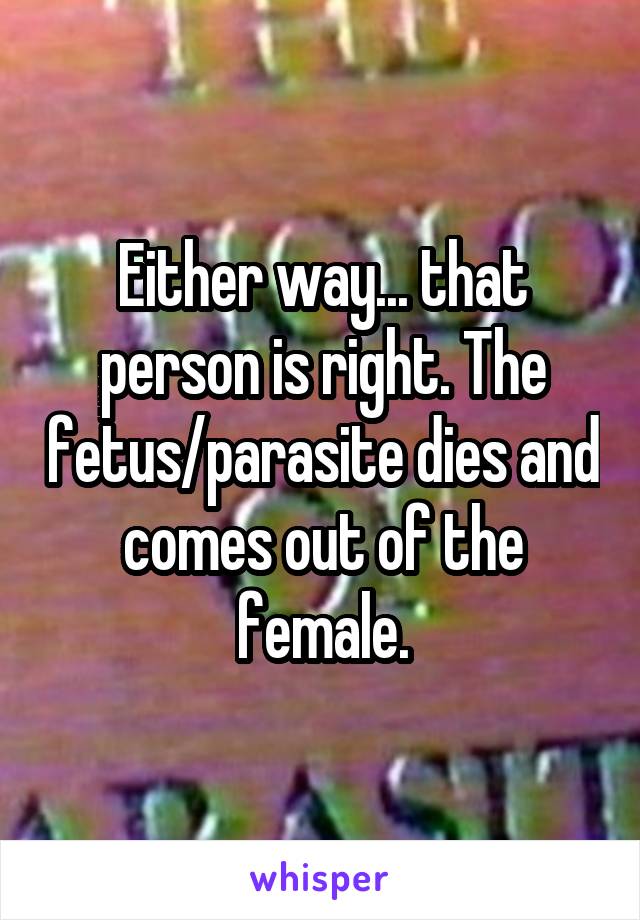 Either way... that person is right. The fetus/parasite dies and comes out of the female.