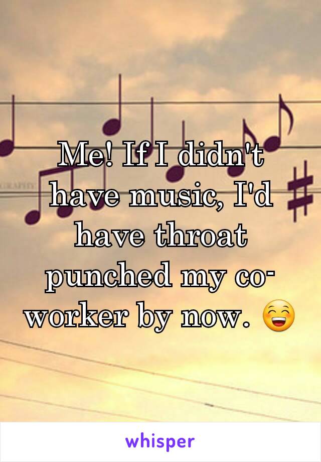 Me! If I didn't have music, I'd have throat punched my co-worker by now. 😁