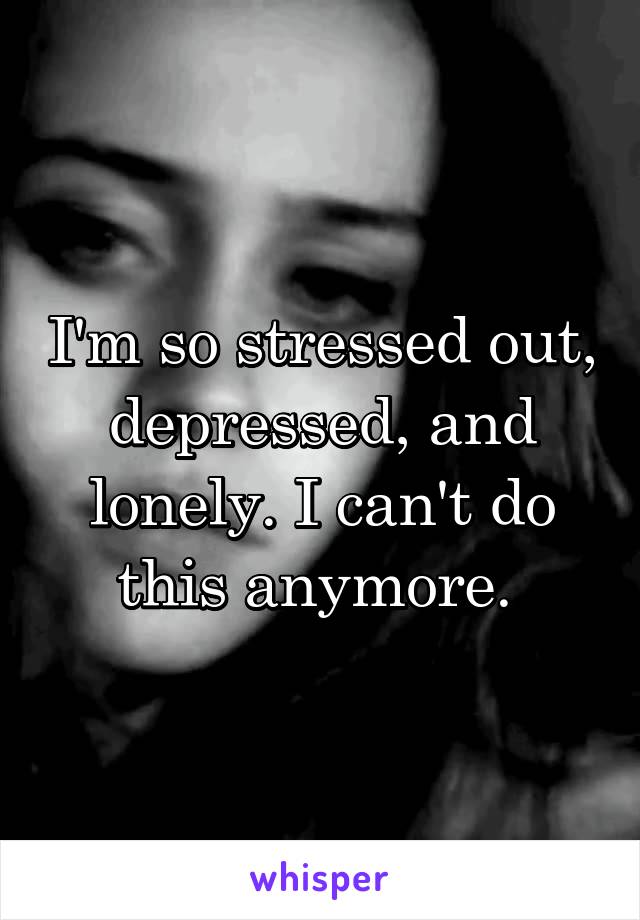 I'm so stressed out, depressed, and lonely. I can't do this anymore. 
