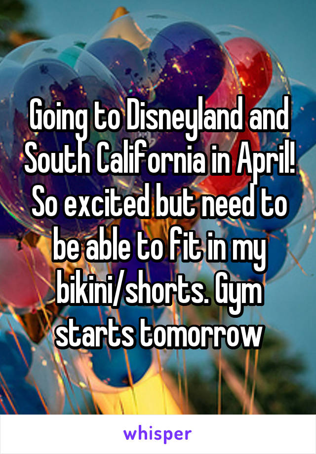 Going to Disneyland and South California in April! So excited but need to be able to fit in my bikini/shorts. Gym starts tomorrow