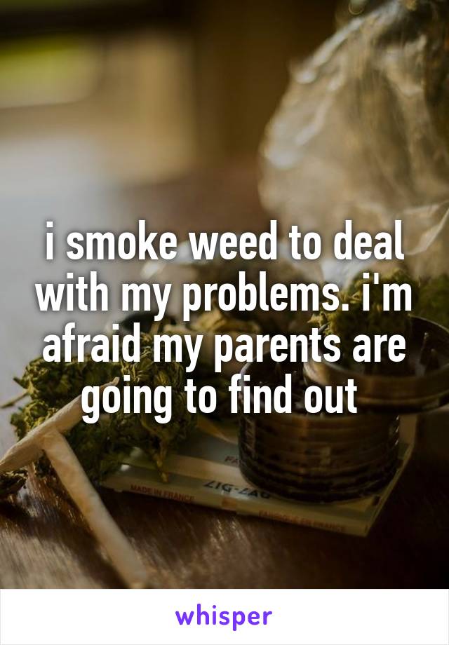 i smoke weed to deal with my problems. i'm afraid my parents are going to find out 