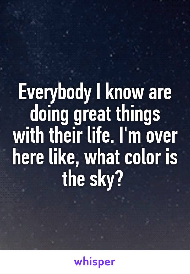 Everybody I know are doing great things with their life. I'm over here like, what color is the sky? 