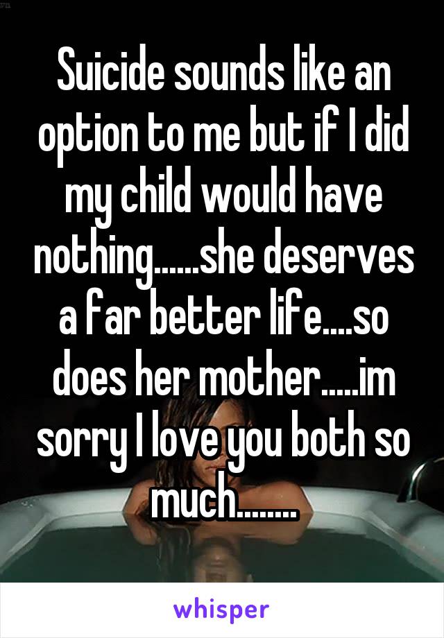 Suicide sounds like an option to me but if I did my child would have nothing......she deserves a far better life....so does her mother.....im sorry I love you both so much........

