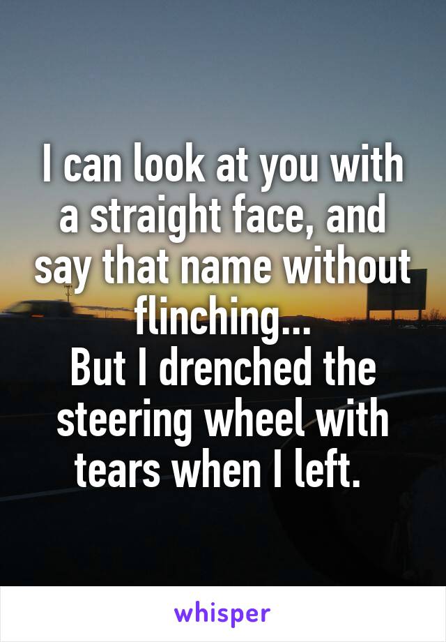 I can look at you with a straight face, and say that name without flinching...
But I drenched the steering wheel with tears when I left. 