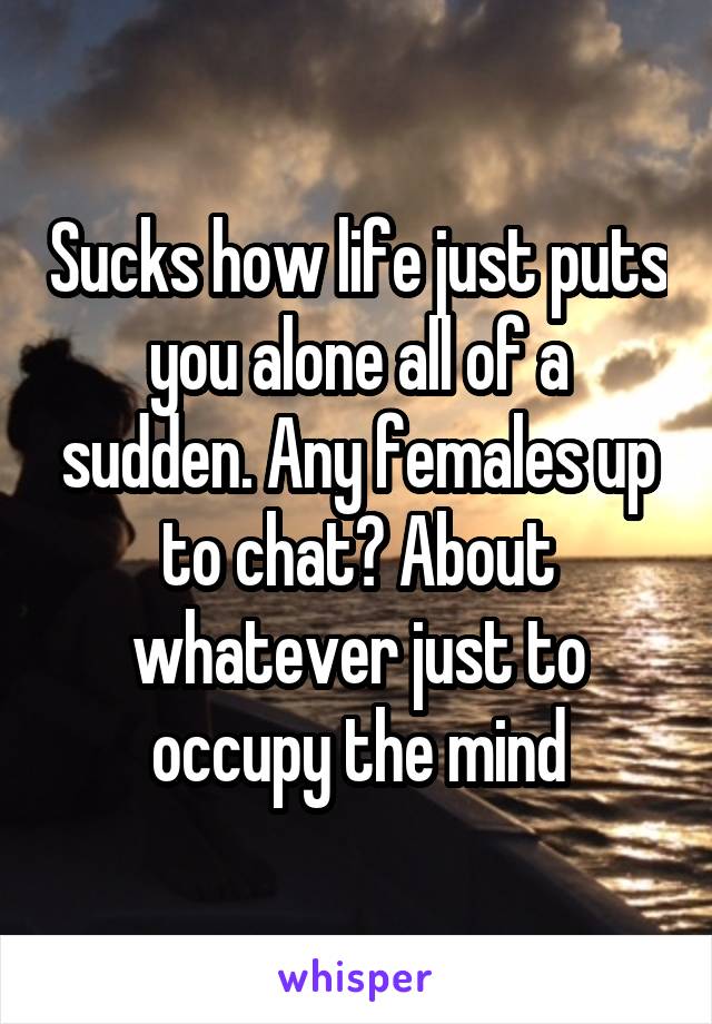 Sucks how life just puts you alone all of a sudden. Any females up to chat? About whatever just to occupy the mind