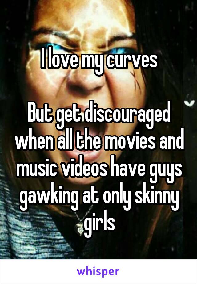 I love my curves

But get discouraged when all the movies and music videos have guys gawking at only skinny girls