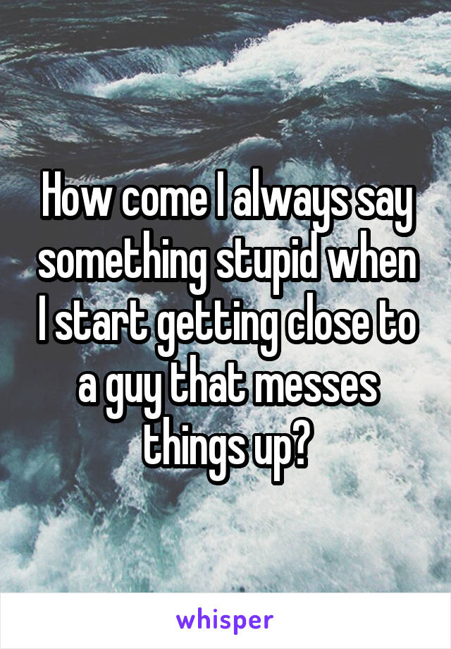 How come I always say something stupid when I start getting close to a guy that messes things up?