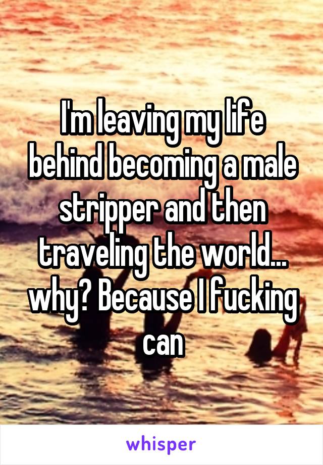 I'm leaving my life behind becoming a male stripper and then traveling the world... why? Because I fucking can