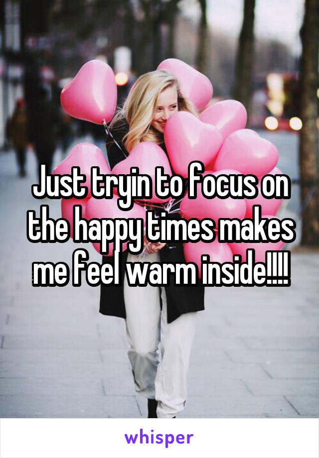 Just tryin to focus on the happy times makes me feel warm inside!!!!