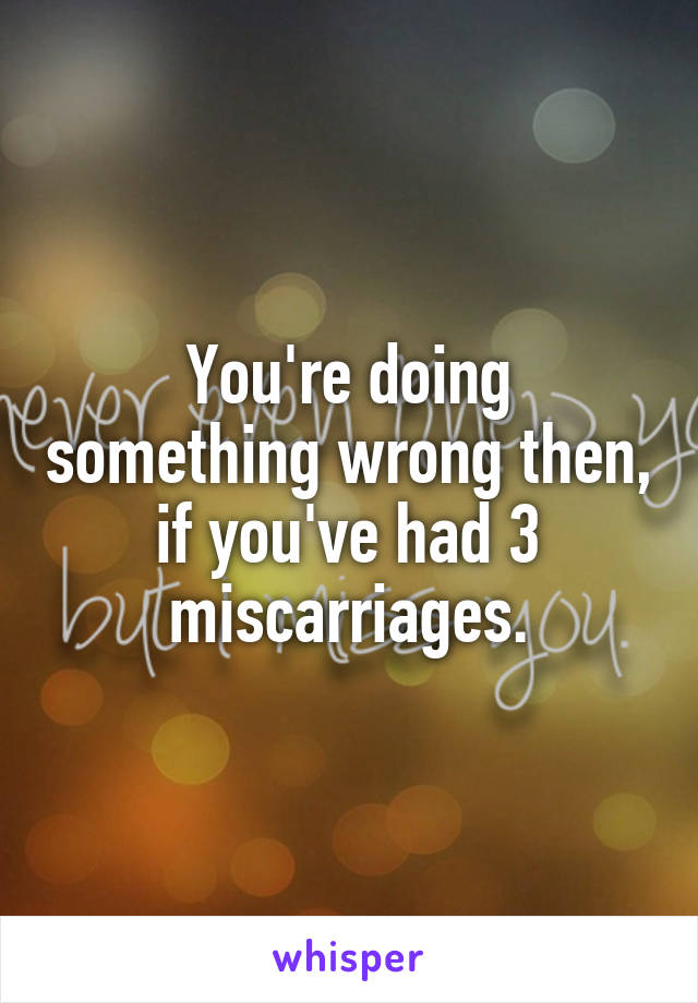 You're doing something wrong then, if you've had 3 miscarriages.