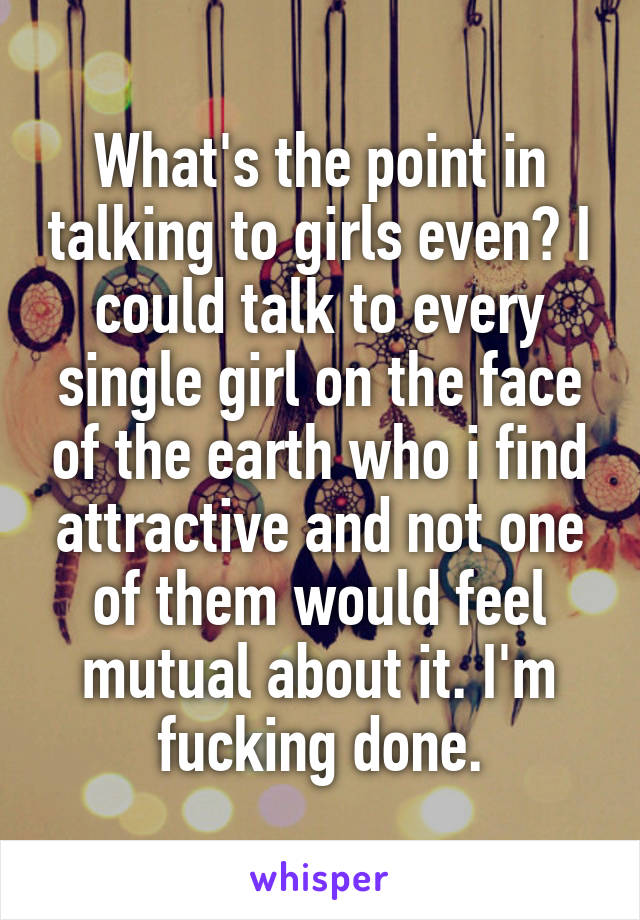 What's the point in talking to girls even? I could talk to every single girl on the face of the earth who i find attractive and not one of them would feel mutual about it. I'm fucking done.