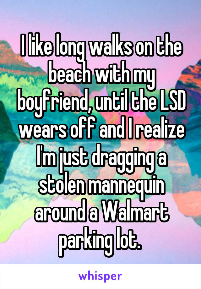 I like long walks on the beach with my boyfriend, until the LSD wears off and I realize I'm just dragging a stolen mannequin around a Walmart parking lot. 