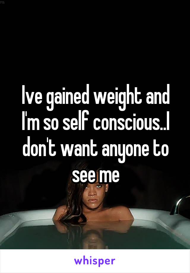 Ive gained weight and I'm so self conscious..I don't want anyone to see me