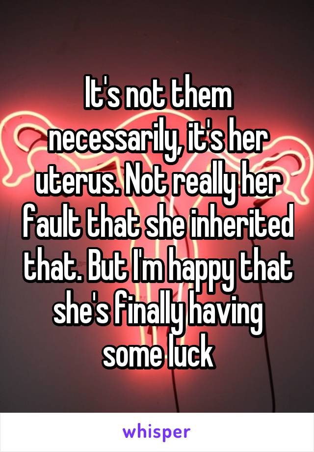 It's not them necessarily, it's her uterus. Not really her fault that she inherited that. But I'm happy that she's finally having some luck