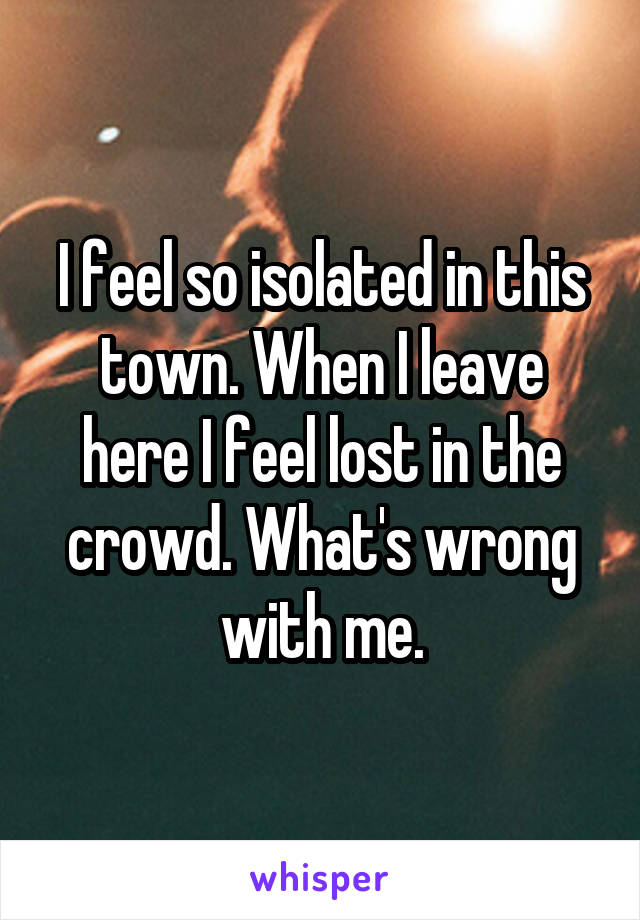 I feel so isolated in this town. When I leave here I feel lost in the crowd. What's wrong with me.
