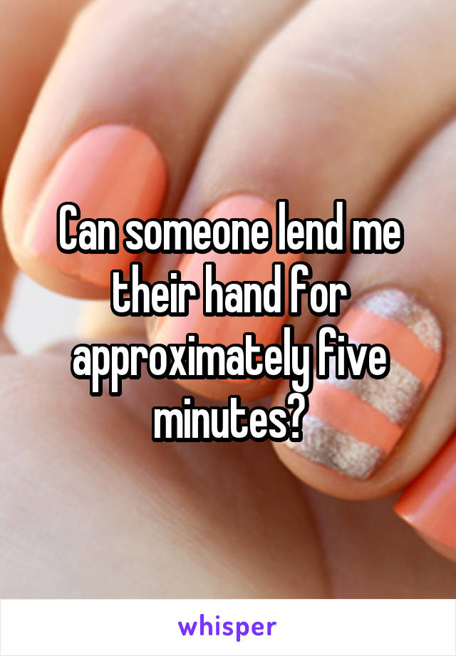 Can someone lend me their hand for approximately five minutes?