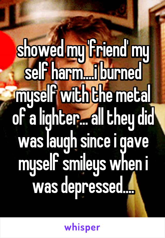 showed my 'friend' my self harm....i burned myself with the metal of a lighter... all they did was laugh since i gave myself smileys when i was depressed....