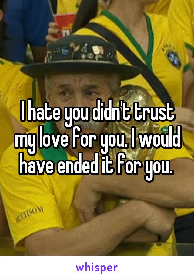 I hate you didn't trust my love for you. I would have ended it for you. 