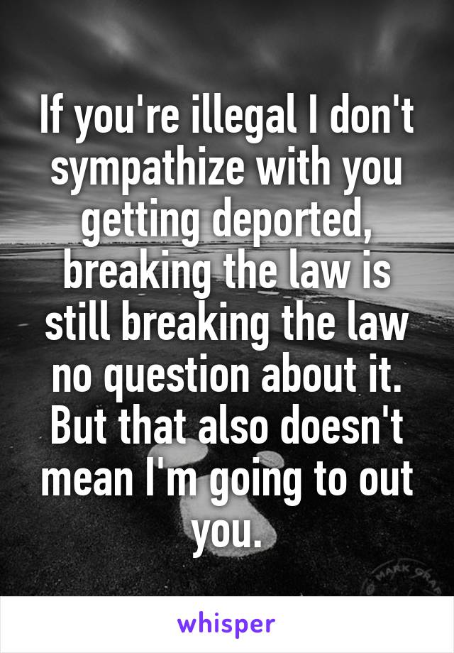 If you're illegal I don't sympathize with you getting deported, breaking the law is still breaking the law no question about it. But that also doesn't mean I'm going to out you.