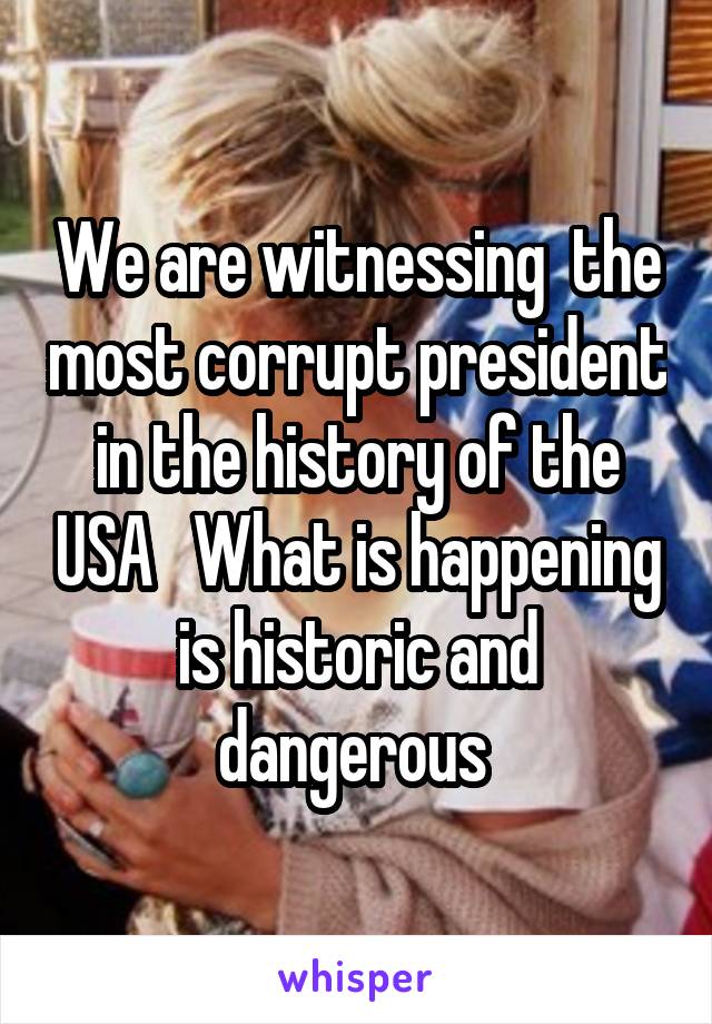 We are witnessing  the most corrupt president in the history of the USA   What is happening is historic and dangerous 