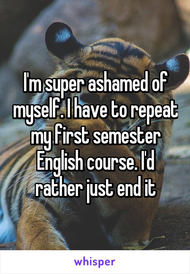 I'm super ashamed of myself. I have to repeat my first semester English course. I'd rather just end it
