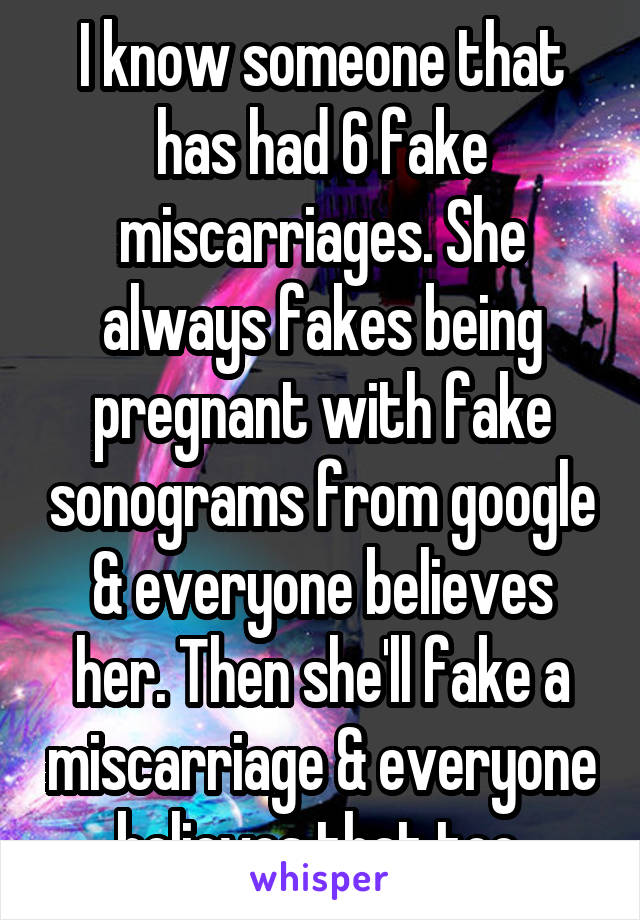 I know someone that has had 6 fake miscarriages. She always fakes being pregnant with fake sonograms from google & everyone believes her. Then she'll fake a miscarriage & everyone believes that too.