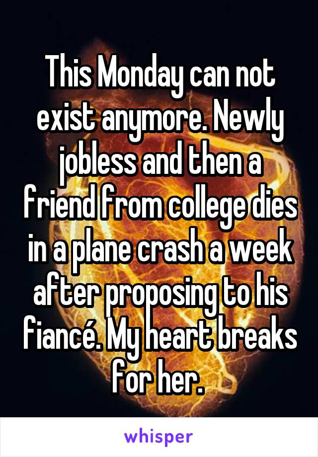 This Monday can not exist anymore. Newly jobless and then a friend from college dies in a plane crash a week after proposing to his fiancé. My heart breaks for her. 