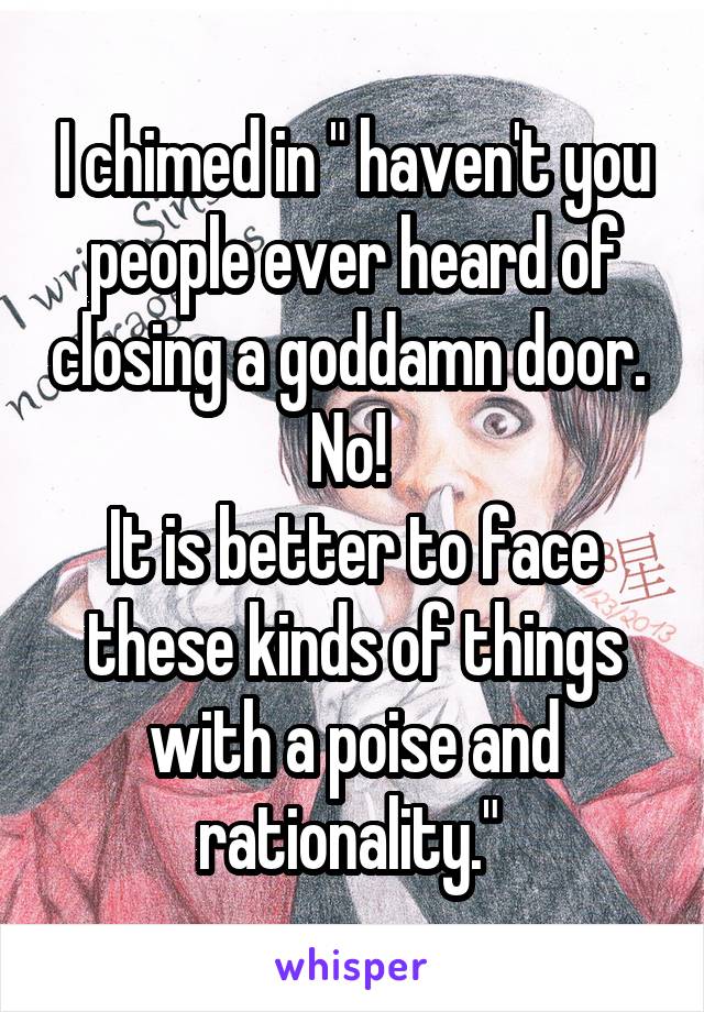 I chimed in " haven't you people ever heard of closing a goddamn door. 
No! 
It is better to face these kinds of things with a poise and rationality." 