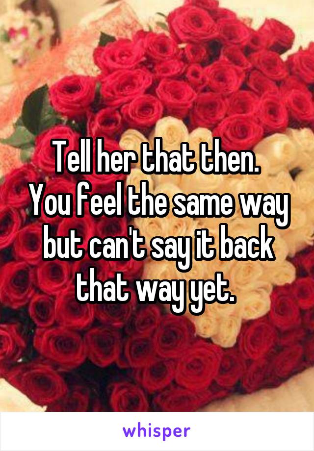 Tell her that then. 
You feel the same way but can't say it back that way yet. 