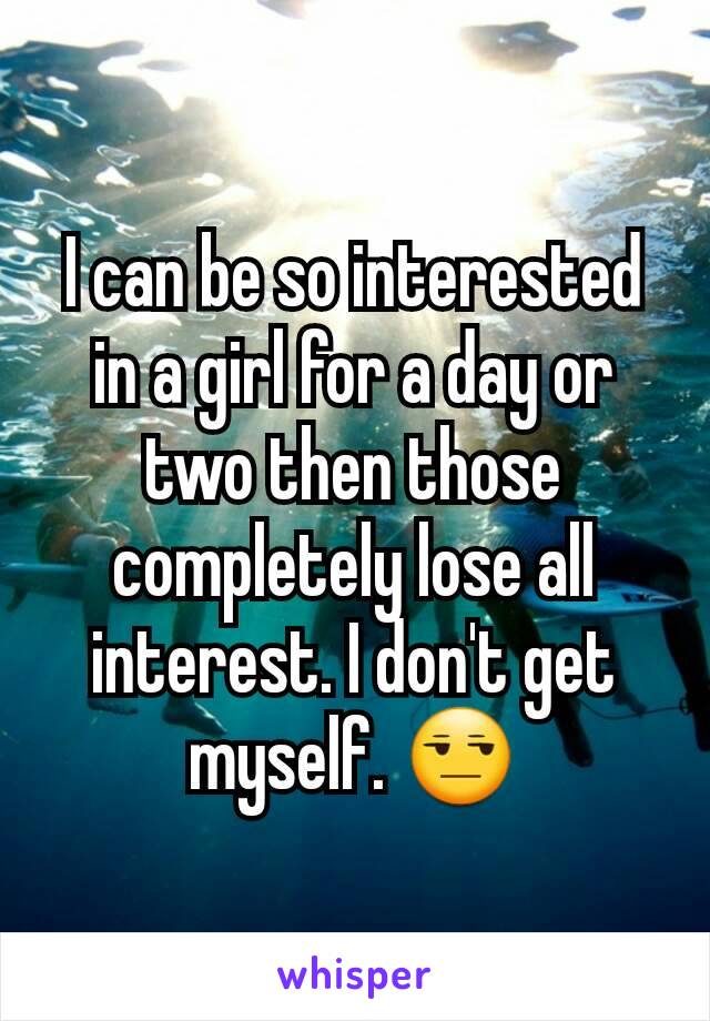 I can be so interested in a girl for a day or two then those completely lose all interest. I don't get myself. 😒