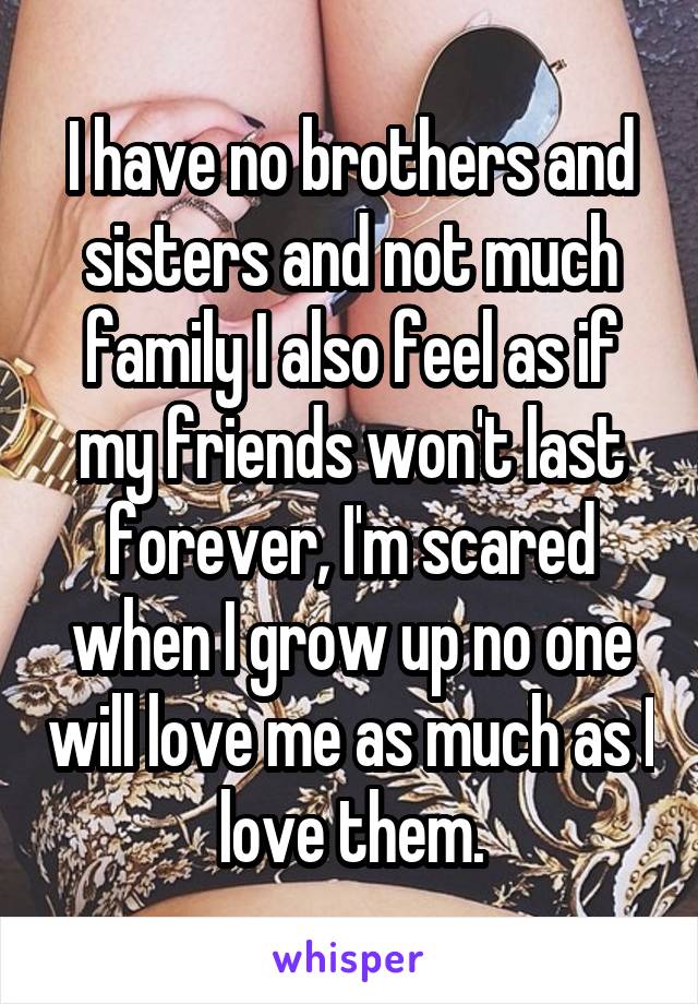 I have no brothers and sisters and not much family I also feel as if my friends won't last forever, I'm scared when I grow up no one will love me as much as I love them.