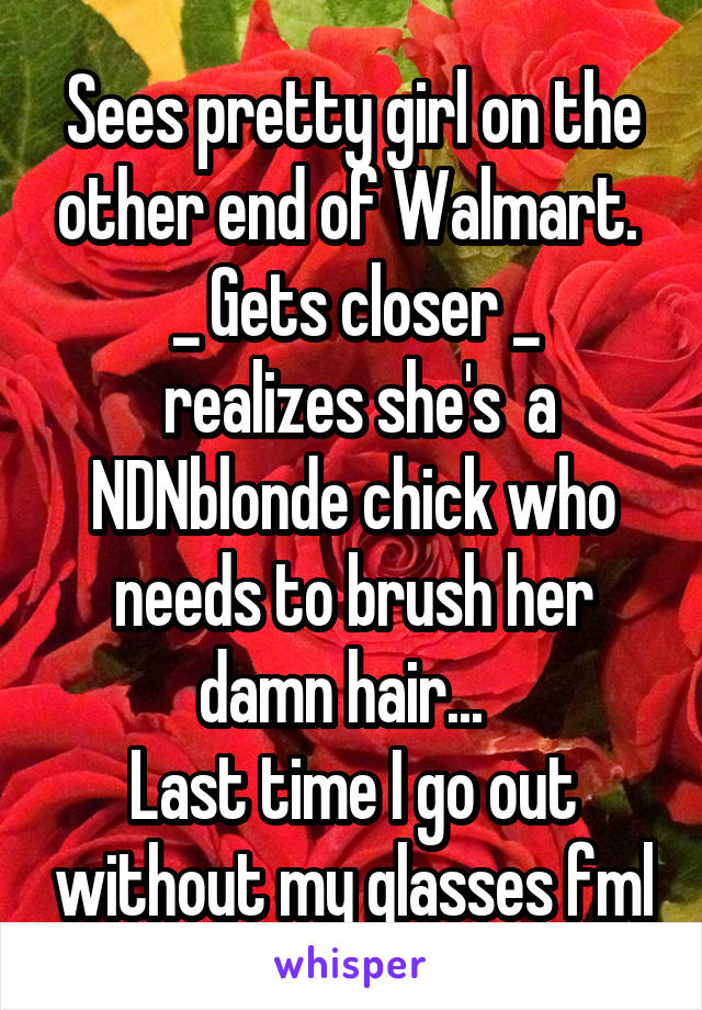 Sees pretty girl on the other end of Walmart. 
_ Gets closer _
 realizes she's  a NDNblonde chick who needs to brush her damn hair...  
Last time I go out without my glasses fml