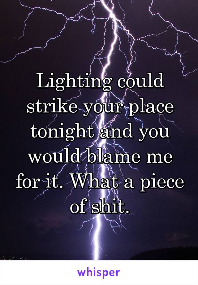 Lighting could strike your place tonight and you would blame me for it. What a piece of shit.