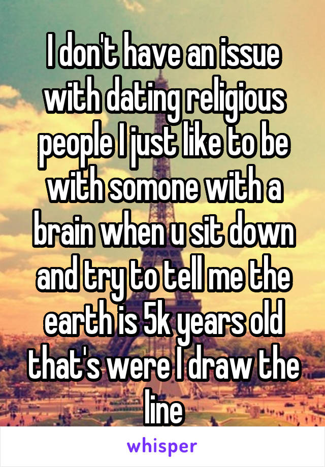 I don't have an issue with dating religious people I just like to be with somone with a brain when u sit down and try to tell me the earth is 5k years old that's were I draw the line