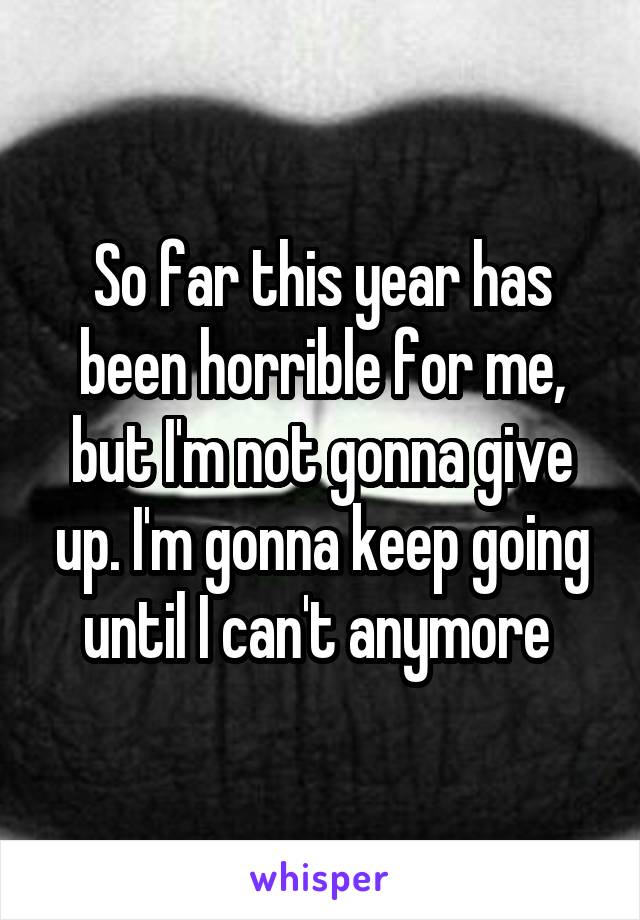 So far this year has been horrible for me, but I'm not gonna give up. I'm gonna keep going until I can't anymore 