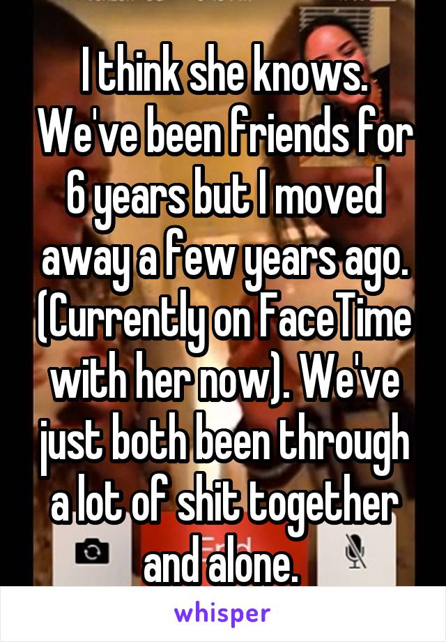 I think she knows. We've been friends for 6 years but I moved away a few years ago. (Currently on FaceTime with her now). We've just both been through a lot of shit together and alone. 