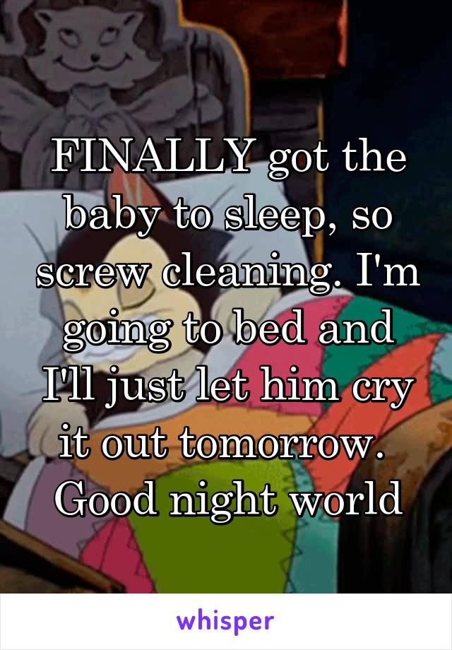 FINALLY got the baby to sleep, so screw cleaning. I'm going to bed and I'll just let him cry it out tomorrow. 
Good night world