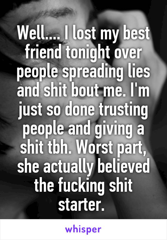 Well.... I lost my best friend tonight over people spreading lies and shit bout me. I'm just so done trusting people and giving a shit tbh. Worst part, she actually believed the fucking shit starter. 