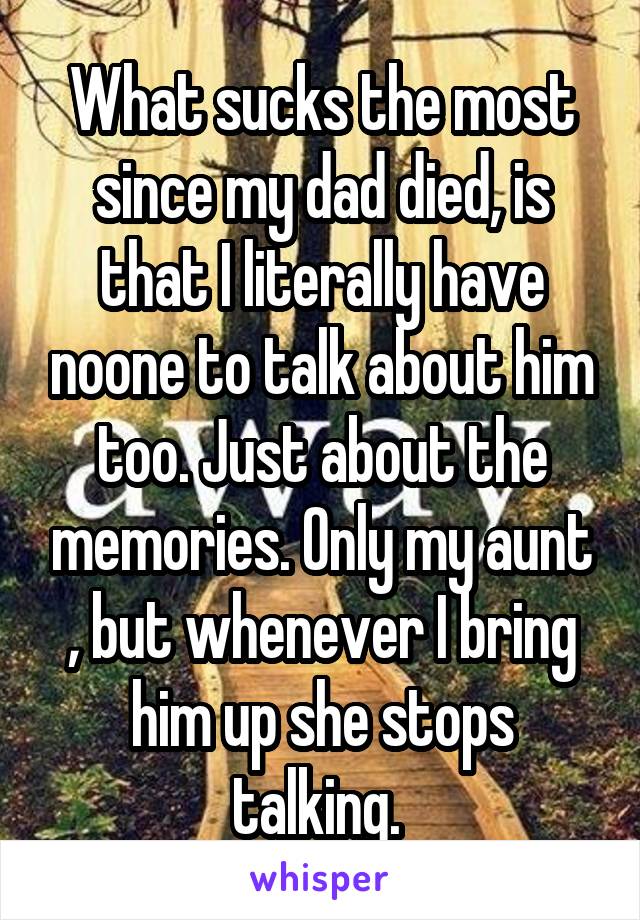 What sucks the most since my dad died, is that I literally have noone to talk about him too. Just about the memories. Only my aunt , but whenever I bring him up she stops talking. 