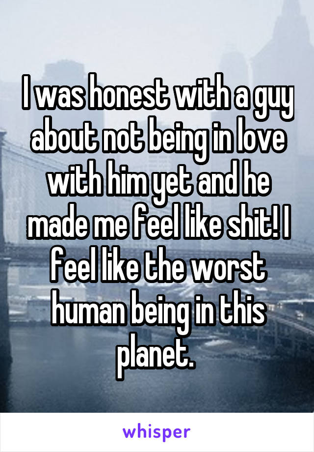 I was honest with a guy about not being in love with him yet and he made me feel like shit! I feel like the worst human being in this planet. 
