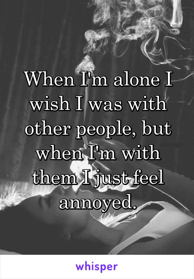 When I'm alone I wish I was with other people, but when I'm with them I just feel annoyed.