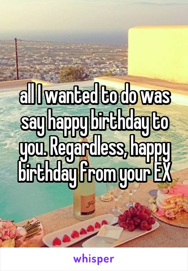 all I wanted to do was say happy birthday to you. Regardless, happy birthday from your EX
