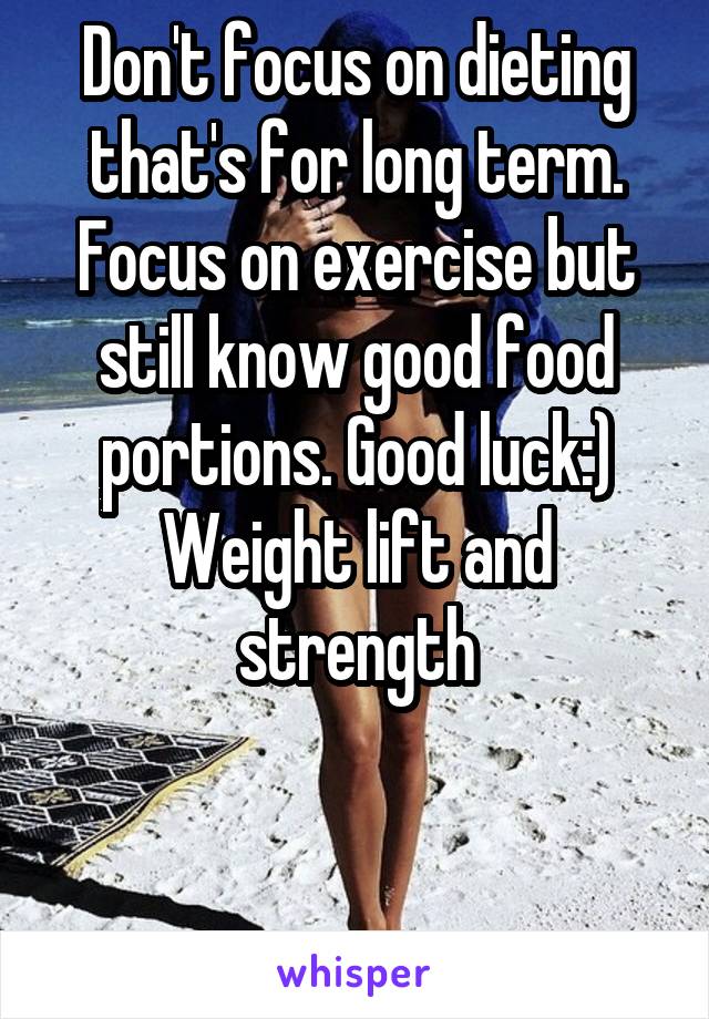 Don't focus on dieting that's for long term. Focus on exercise but still know good food portions. Good luck:) Weight lift and strength


