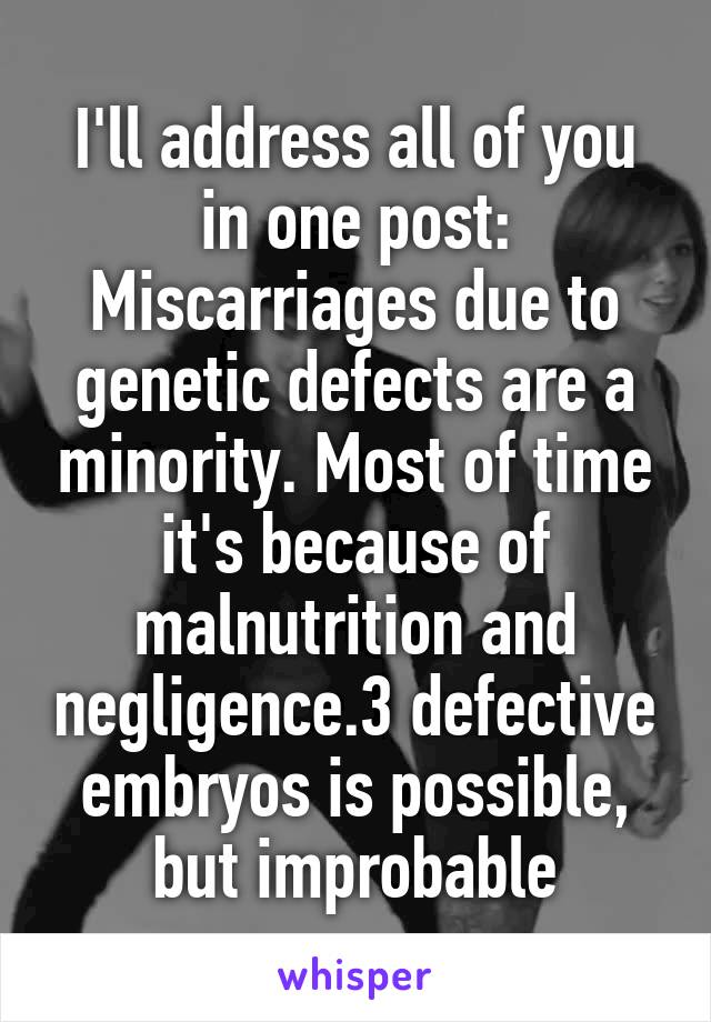 I'll address all of you in one post:
Miscarriages due to genetic defects are a minority. Most of time it's because of malnutrition and negligence.3 defective embryos is possible, but improbable