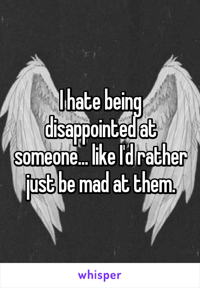 I hate being disappointed at someone... like I'd rather just be mad at them.