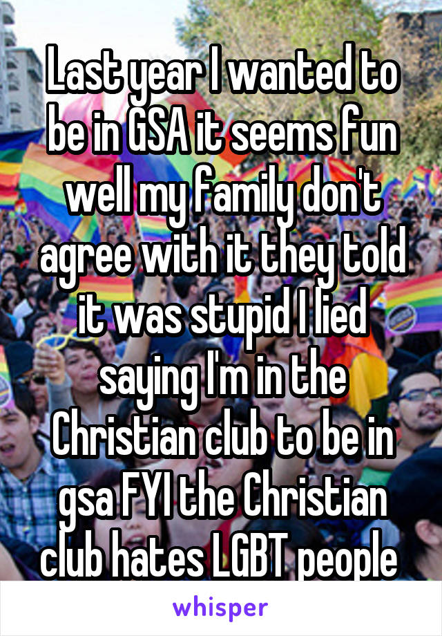 Last year I wanted to be in GSA it seems fun well my family don't agree with it they told it was stupid I lied saying I'm in the Christian club to be in gsa FYI the Christian club hates LGBT people 